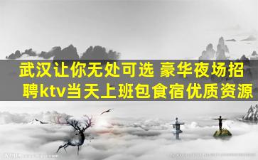 武汉让你无处可选 豪华夜场招聘ktv当天上班包食宿优质资源